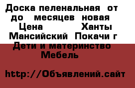 Доска пеленальная, от 0 до 6 месяцев (новая) › Цена ­ 1 000 - Ханты-Мансийский, Покачи г. Дети и материнство » Мебель   